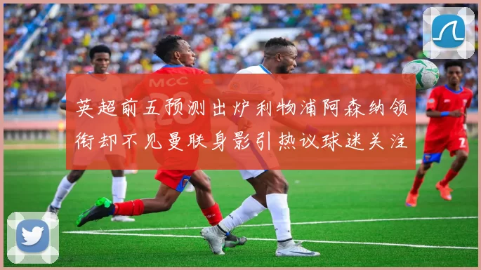 英超前五预测出炉利物浦阿森纳领衔却不见曼联身影引热议球迷关注